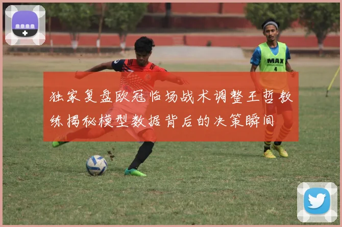独家复盘欧冠临场战术调整王哲教练揭秘模型数据背后的决策瞬间