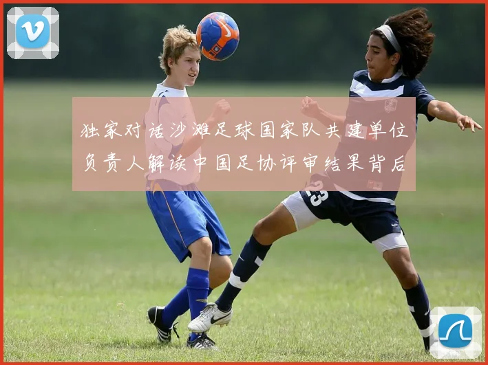 独家对话沙滩足球国家队共建单位负责人解读中国足协评审结果背后的战略考量