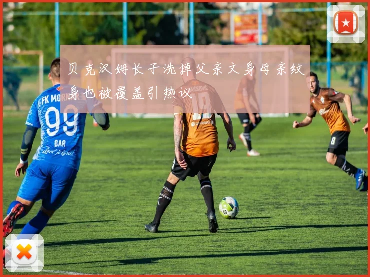 贝克汉姆长子洗掉父亲文身母亲纹身也被覆盖引热议